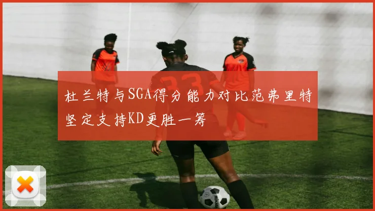 杜兰特与SGA得分能力对比范弗里特坚定支持KD更胜一筹