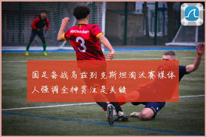 国足备战乌兹别克斯坦淘汰赛媒体人强调全神贯注是关键