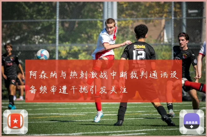 阿森纳与热刺激战中断裁判通讯设备频率遭干扰引发关注