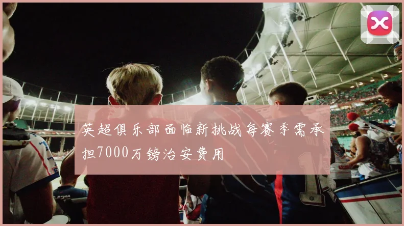 英超俱乐部面临新挑战每赛季需承担7000万镑治安费用