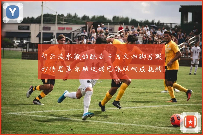 行云流水般的配合卡马文加脚后跟妙传居莱尔助攻姆巴佩双响成就精彩瞬间