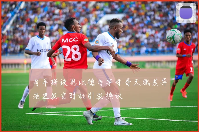 考辛斯谈恩比德与字母哥天赋差异老里发言时机引发热议