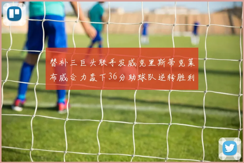 替补三巨头联手发威克里斯蒂克莱布威合力轰下36分助球队逆转胜利