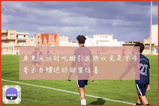 库里采访时吃糖引发热议竟是字母哥亲自赠送的甜蜜惊喜