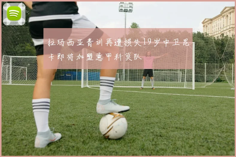 拉玛西亚青训再遭损失19岁中卫昆卡即将加盟意甲科莫队