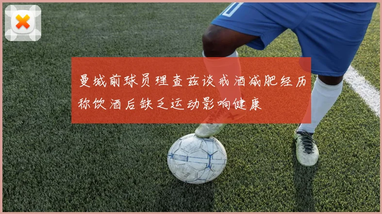 曼城前球员理查兹谈戒酒减肥经历称饮酒后缺乏运动影响健康