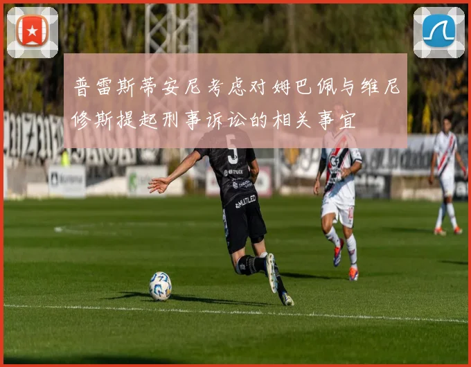 普雷斯蒂安尼考虑对姆巴佩与维尼修斯提起刑事诉讼的相关事宜