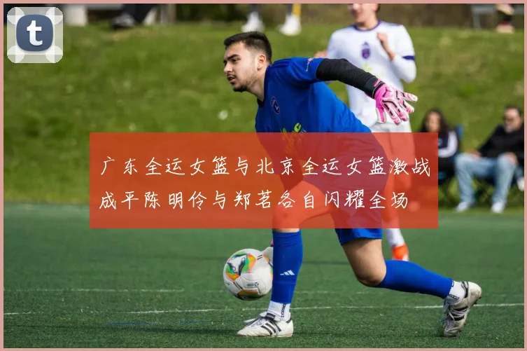 广东全运女篮与北京全运女篮激战成平陈明伶与郑茗各自闪耀全场