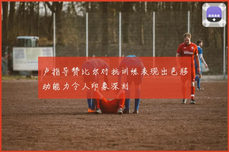 卢指导赞比尔对抗训练表现出色移动能力令人印象深刻