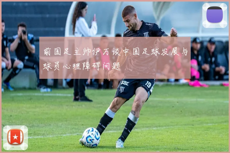前国足主帅伊万谈中国足球发展与球员心理障碍问题