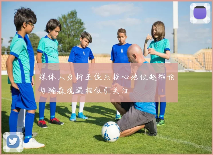 媒体人分析王俊杰核心地位赵维伦与瀚森境遇相似引关注