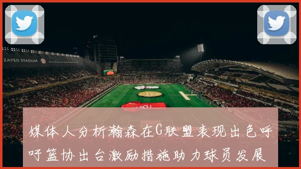 媒体人分析瀚森在G联盟表现出色呼吁篮协出台激励措施助力球员发展