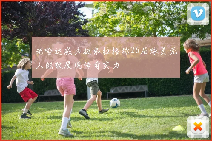 老哈达威力挺弗拉格称26届球员无人能敌展现传奇实力