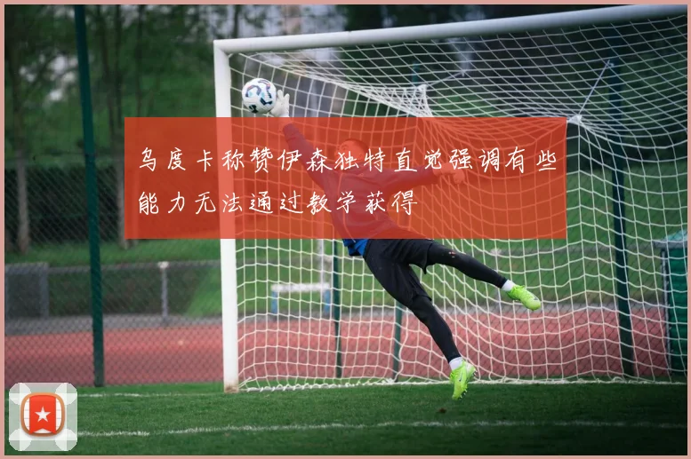 乌度卡称赞伊森独特直觉强调有些能力无法通过教学获得