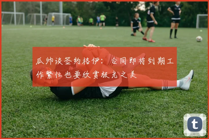 瓜帅谈签约格伊：合同即将到期工作繁忙也要欣赏极光之美