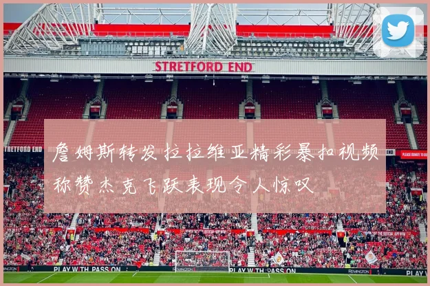詹姆斯转发拉拉维亚精彩暴扣视频称赞杰克飞跃表现令人惊叹