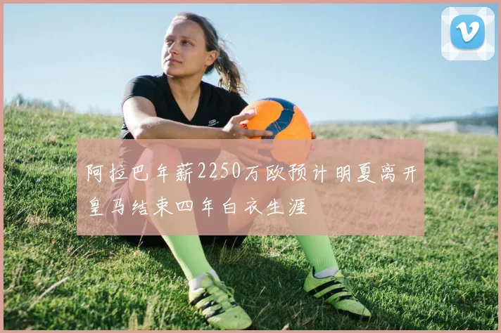 阿拉巴年薪2250万欧预计明夏离开皇马结束四年白衣生涯