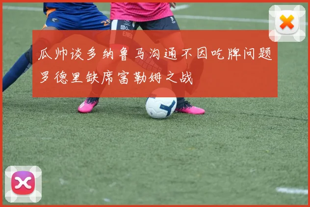 瓜帅谈多纳鲁马沟通不因吃牌问题罗德里缺席富勒姆之战