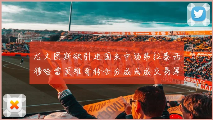 尤文图斯欲引进国米中场弗拉泰西穆哈雷莫维奇转会分成或成交易筹码