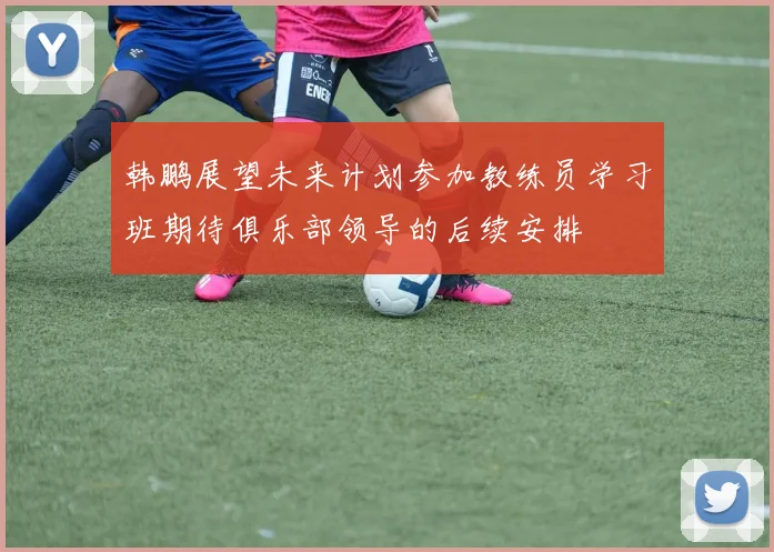 韩鹏展望未来计划参加教练员学习班期待俱乐部领导的后续安排