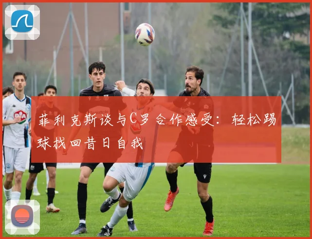 菲利克斯谈与C罗合作感受：轻松踢球找回昔日自我