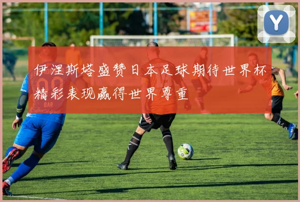 伊涅斯塔盛赞日本足球期待世界杯精彩表现赢得世界尊重
