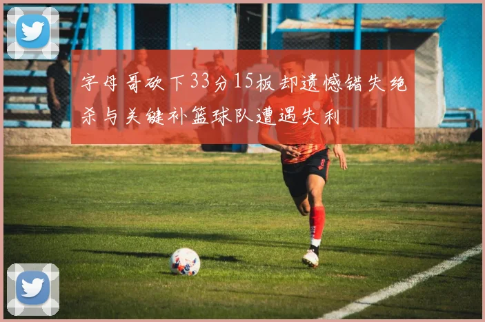 字母哥砍下33分15板却遗憾错失绝杀与关键补篮球队遭遇失利