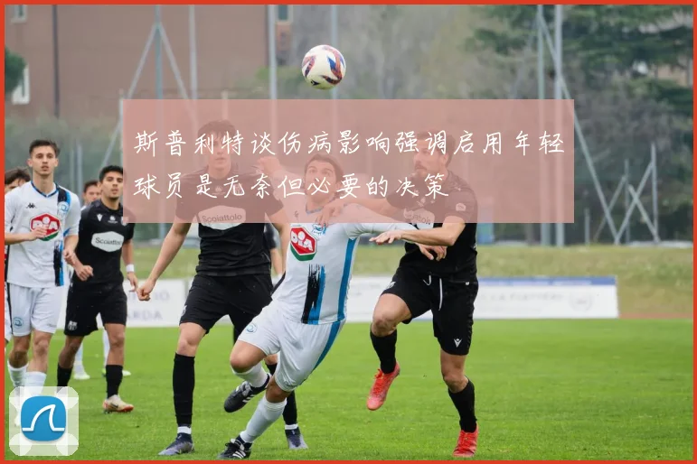 斯普利特谈伤病影响强调启用年轻球员是无奈但必要的决策