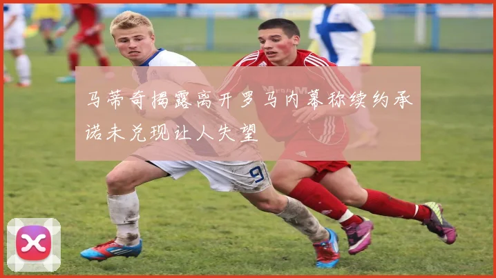 马蒂奇揭露离开罗马内幕称续约承诺未兑现让人失望