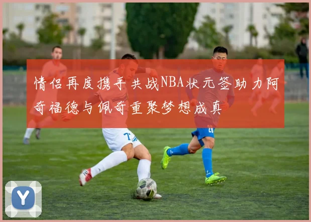 情侣再度携手共战NBA状元签助力阿奇福德与佩奇重聚梦想成真