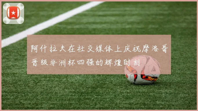 阿什拉夫在社交媒体上庆祝摩洛哥晋级非洲杯四强的辉煌时刻