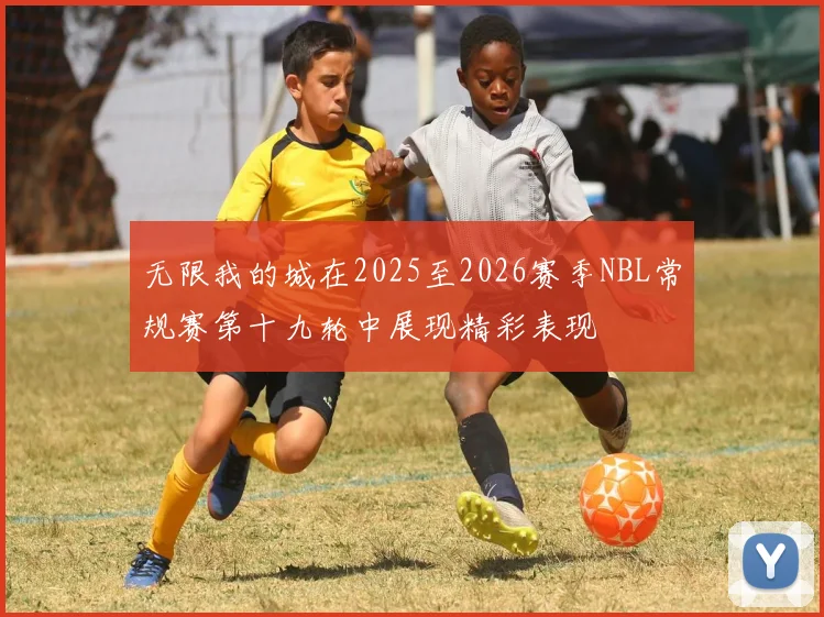 无限我的城在2025至2026赛季NBL常规赛第十九轮中展现精彩表现