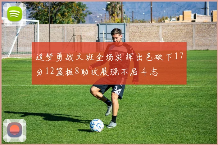 追梦勇战文班全场发挥出色砍下17分12篮板8助攻展现不屈斗志