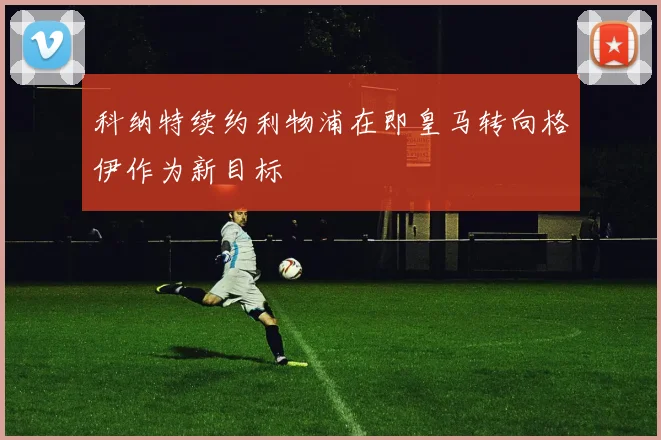科纳特续约利物浦在即皇马转向格伊作为新目标