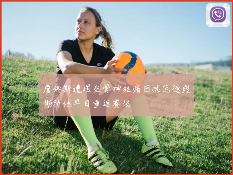 詹姆斯遭遇坐骨神经痛困扰范德彪期待他早日重返赛场